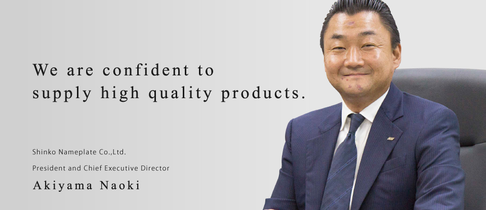 we will keep supplying good quality products. Shinko Nameplate Co., Ltd. President Naoki Akiyama