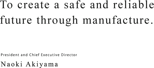 To create a safe and reliable future through manufacture. President and Chief Executive Director Naoki Akiyama