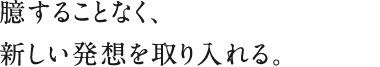 臆することなく、新しい発想を取り入れる。