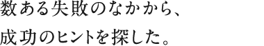 数ある失敗のなかから、成功のヒントを探した。