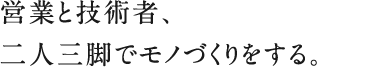 営業と技術者、二人三脚でモノづくりをする。