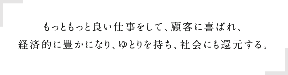 もっともっと良い仕事をして、顧客に喜ばれ、経済的に豊かになり、ゆとりを持ち、社会にも還元する。